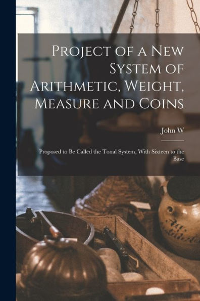 Project Of A New System Of Arithmetic, Weight, Measure And Coins: Proposed To Be Called The Tonal System, With Sixteen To The Base