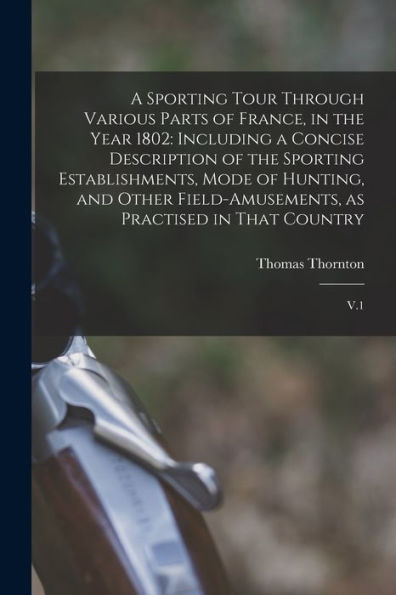 A Sporting Tour Through Various Parts Of France, In The Year 1802: Including A Concise Description Of The Sporting Establishments, Mode Of Hunting, ... As Practised In That Country: V.1