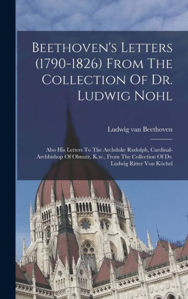 Beethoven'S Letters (1790-1826) From The Collection Of Dr. Ludwig Nohl: Also His Letters To The Archduke Rudolph, Cardinal-Archbishop Of Olmutz, K.W., ... Collection Of Dr. Ludwig Ritter Von Köchel