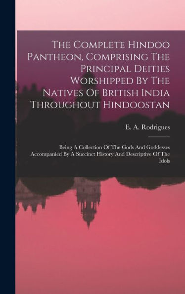 The Complete Hindoo Pantheon, Comprising The Principal Deities Worshipped By The Natives Of British India Throughout Hindoostan: Being A Collection Of ... Succinct History And Descriptive Of The Idols