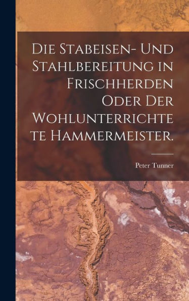 Die Stabeisen- Und Stahlbereitung In Frischherden Oder Der Wohlunterrichtete Hammermeister. (German Edition)