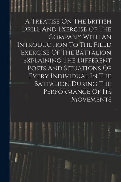 A Treatise On The British Drill And Exercise Of The Company With An Introduction To The Field Exercise Of The Battalion Explaining The Different Posts ... During The Performance Of Its Movements
