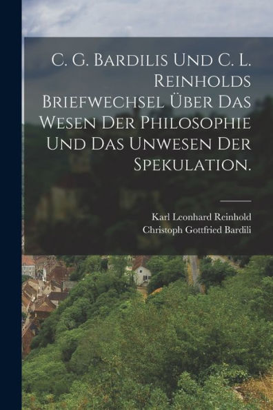 C. G. Bardilis Und C. L. Reinholds Briefwechsel Über Das Wesen Der Philosophie Und Das Unwesen Der Spekulation. (German Edition)