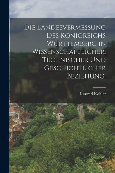 Die Landesvermessung Des Königreichs Württemberg In Wissenschaftlicher, Technischer Und Geschichtlicher Beziehung. (German Edition)
