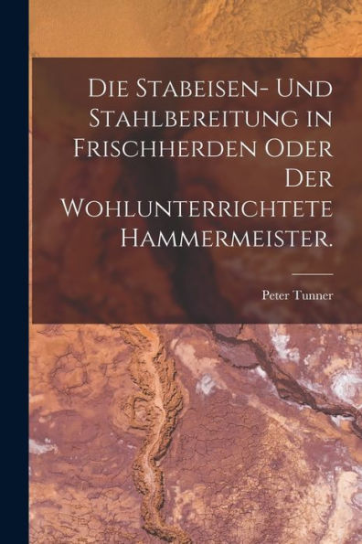 Die Stabeisen- Und Stahlbereitung In Frischherden Oder Der Wohlunterrichtete Hammermeister. (German Edition)
