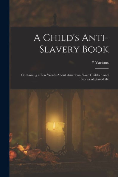 A Child'S Anti-Slavery Book: Containing A Few Words About American Slave Children And Stories Of Slave-Life