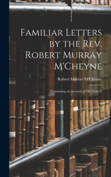 Familiar Letters By The Rev. Robert Murray M'Cheyne: Containing An Account Of His Travels
