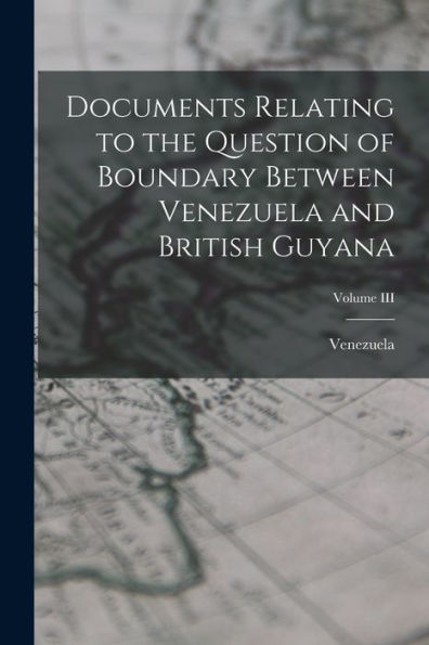 Documents Relating To The Question Of Boundary Between Venezuela And British Guyana; Volume Iii