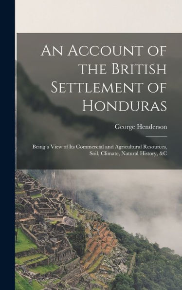 An Account Of The British Settlement Of Honduras: Being A View Of Its Commercial And Agricultural Resources, Soil, Climate, Natural History, &C