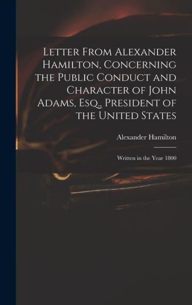 Letter From Alexander Hamilton, Concerning The Public Conduct And Character Of John Adams, Esq., President Of The United States: Written In The Year 1800