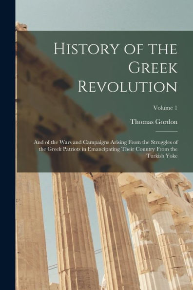 History Of The Greek Revolution: And Of The Wars And Campaigns Arising From The Struggles Of The Greek Patriots In Emancipating Their Country From The Turkish Yoke; Volume 1
