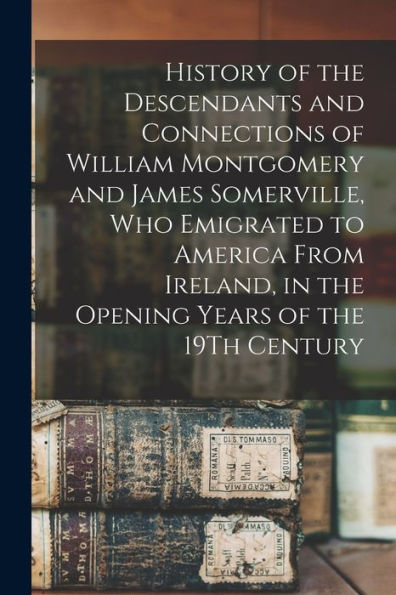 History Of The Descendants And Connections Of William Montgomery And James Somerville, Who Emigrated To America From Ireland, In The Opening Years Of The 19Th Century