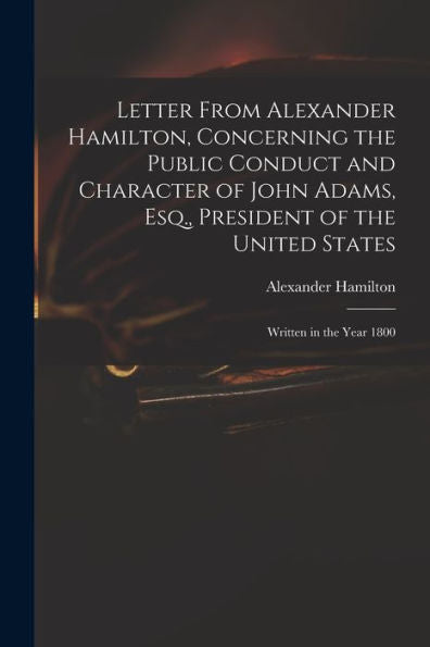 Letter From Alexander Hamilton, Concerning The Public Conduct And Character Of John Adams, Esq., President Of The United States: Written In The Year 1800