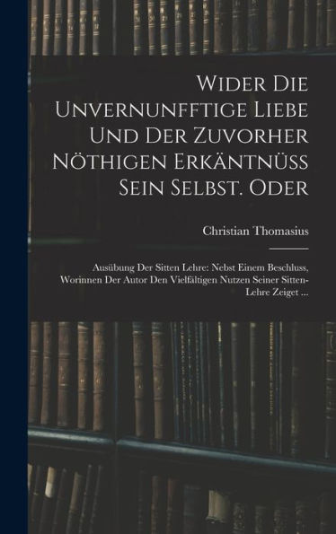 Wider Die Unvernunfftige Liebe Und Der Zuvorher Nöthigen Erkäntnüss Sein Selbst. Oder: Ausübung Der Sitten Lehre: Nebst Einem Beschluss, Worinnen Der ... Sitten-Lehre Zeiget ... (German Edition)