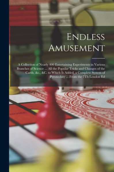 Endless Amusement: A Collection Of Nearly 400 Entertaining Experiments In Various Branches Of Science ... All The Popular Tricks And Changes Of The ... Of Pyrotechny ... From The 7Th London Ed