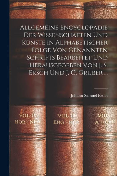 Allgemeine Encyclopädie Der Wissenschaften Und Künste In Alphabetischer Folge Von Genannten Schrifts Bearbeitet Und Herausgegeben Von J. S. Ersch Und J. G. Gruber ... (German Edition)