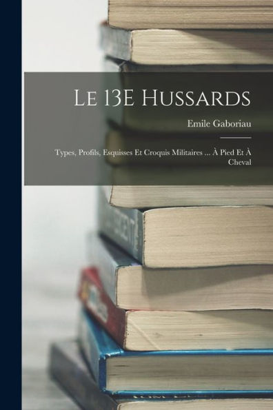 Le 13E Hussards: Types, Profils, Esquisses Et Croquis Militaires ... À Pied Et À Cheval (French Edition)