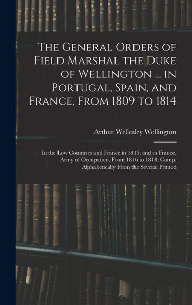 The General Orders Of Field Marshal The Duke Of Wellington ... In Portugal, Spain, And France, From 1809 To 1814: In The Low Countries And France In ... Comp. Alphabetically From The Several Printed