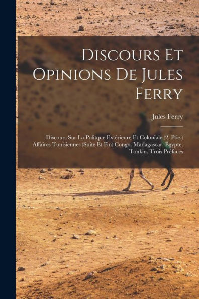 Discours Et Opinions De Jules Ferry: Discours Sur La Politque Extérieure Et Coloniale (2. Ptie.) Affaires Tunisiennes (Suite Et Fin) Congo. Madagascar. Égypte. Tonkin. Trois Préfaces (French Edition)