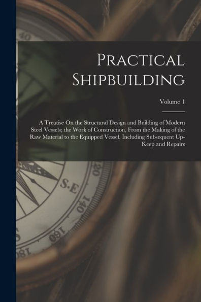 Practical Shipbuilding: A Treatise On The Structural Design And Building Of Modern Steel Vessels; The Work Of Construction, From The Making Of The Raw ... Subsequent Up-Keep And Repairs; Volume 1