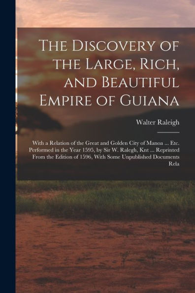 The Discovery Of The Large, Rich, And Beautiful Empire Of Guiana: With A Relation Of The Great And Golden City Of Manoa ... Etc. Performed In The Year ... Of 1596, With Some Unpublished Documents Rela