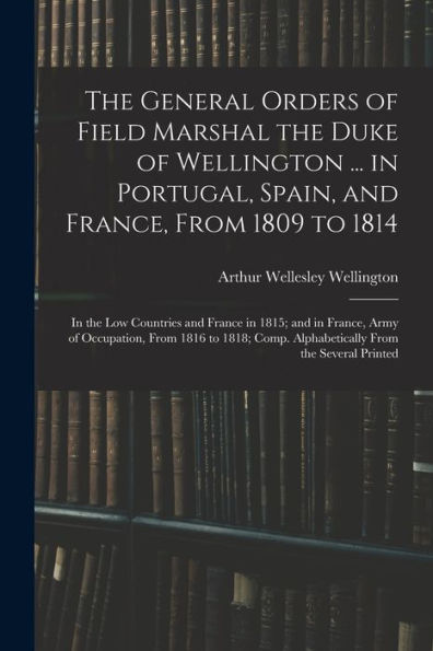 The General Orders Of Field Marshal The Duke Of Wellington ... In Portugal, Spain, And France, From 1809 To 1814: In The Low Countries And France In ... Comp. Alphabetically From The Several Printed
