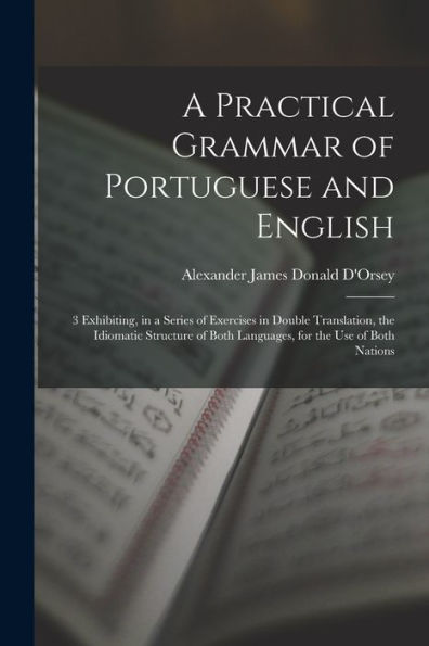 A Practical Grammar Of Portuguese And English: 3 Exhibiting, In A Series Of Exercises In Double Translation, The Idiomatic Structure Of Both Languages, For The Use Of Both Nations