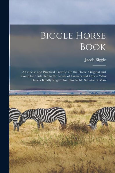 Biggle Horse Book: A Concise And Practical Treatise On The Horse, Original And Compiled: Adapted To The Needs Of Farmers And Others Who Have A Kindly Regard For This Noble Servitor Of Man