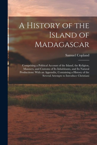 A History Of The Island Of Madagascar: Comprising A Political Account Of The Island, The Religion, Manners, And Customs Of Its Inhabitants, And Its ... The Several Attempts To Introduce Christiani