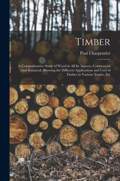 Timber: A Comprehensive Study Of Wood In All Its Aspects, Commercial And Botanical, Showing The Different Applications And Uses Of Timber In Various Trades, Etc