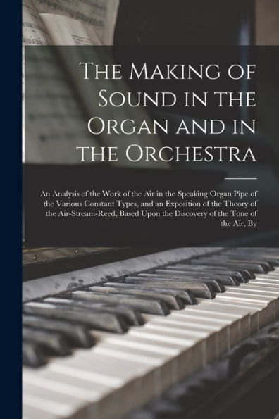 The Making Of Sound In The Organ And In The Orchestra: An Analysis Of The Work Of The Air In The Speaking Organ Pipe Of The Various Constant Types, ... Upon The Discovery Of The Tone Of The Air, By