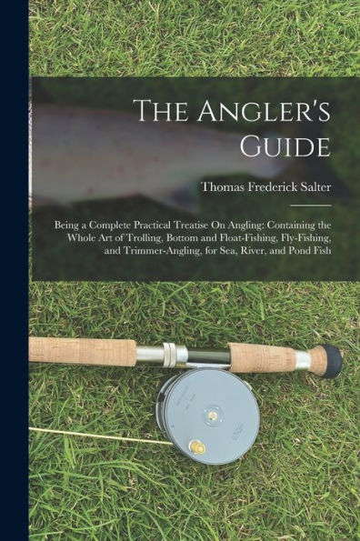 The Angler'S Guide: Being A Complete Practical Treatise On Angling: Containing The Whole Art Of Trolling, Bottom And Float-Fishing, Fly-Fishing, And Trimmer-Angling, For Sea, River, And Pond Fish