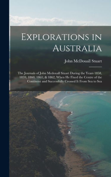 Explorations In Australia: The Journals Of John Mcdouall Stuart During The Years 1858, 1859, 1860, 1861, & 1862, When He Fixed The Centre Of The Continent And Successfully Crossed It From Sea To Sea