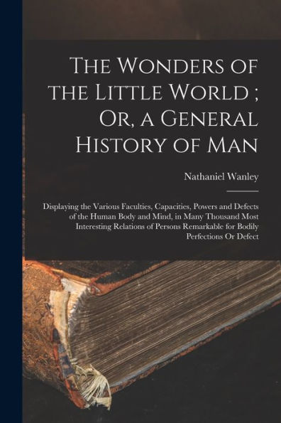 The Wonders Of The Little World; Or, A General History Of Man: Displaying The Various Faculties, Capacities, Powers And Defects Of The Human Body And ... Remarkable For Bodily Perfections Or Defect
