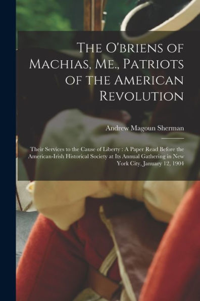The O'Briens Of Machias, Me., Patriots Of The American Revolution: Their Services To The Cause Of Liberty: A Paper Read Before The American-Irish ... Gathering In New York City, January 12, 1904