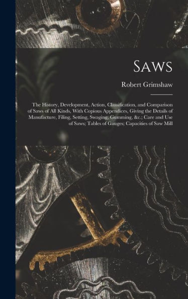 Saws: The History, Development, Action, Classification, And Comparison Of Saws Of All Kinds, With Copious Appendices, Giving The Details Of ... Tables Of Gauges; Capacities Of Saw Mill