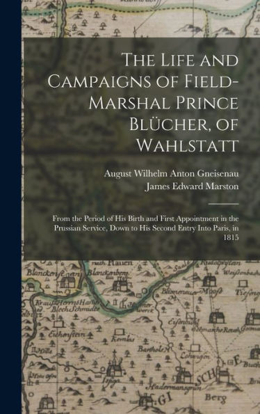The Life And Campaigns Of Field-Marshal Prince Blücher, Of Wahlstatt: From The Period Of His Birth And First Appointment In The Prussian Service, Down To His Second Entry Into Paris, In 1815
