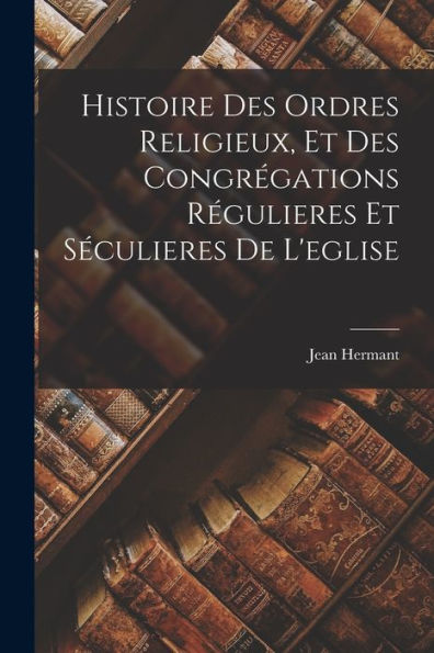 Histoire Des Ordres Religieux, Et Des Congrégations Régulieres Et Séculieres De L'Eglise (French Edition)