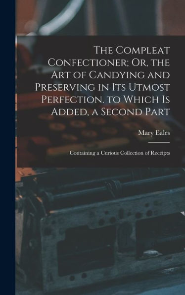 The Compleat Confectioner; Or, The Art Of Candying And Preserving In Its Utmost Perfection. To Which Is Added, A Second Part: Containing A Curious Collection Of Receipts
