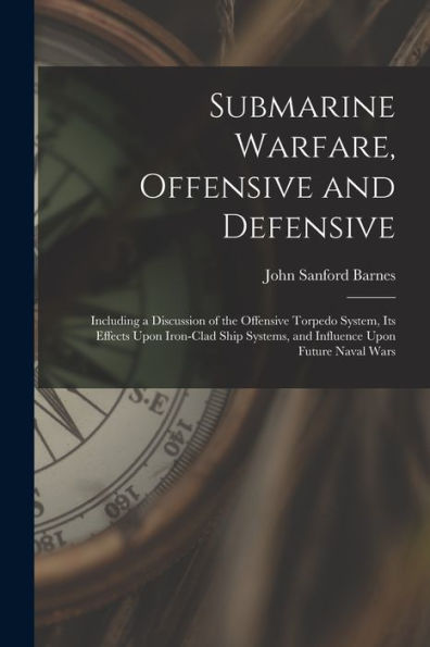 Submarine Warfare, Offensive And Defensive: Including A Discussion Of The Offensive Torpedo System, Its Effects Upon Iron-Clad Ship Systems, And Influence Upon Future Naval Wars