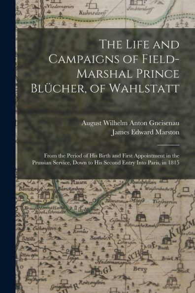 The Life And Campaigns Of Field-Marshal Prince Blücher, Of Wahlstatt: From The Period Of His Birth And First Appointment In The Prussian Service, Down To His Second Entry Into Paris, In 1815