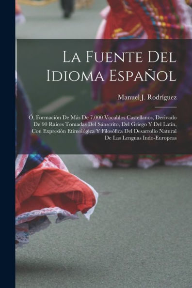 La Fuente Del Idioma Español: Ó, Formación De Más De 7.000 Vocablos Castellanos, Derivado De 90 Raíces Tomadas Del Sánscrito, Del Griego Y Del Latín, ... Las Lenguas Indo-Europeas (Spanish Edition)