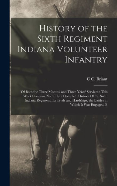 History Of The Sixth Regiment Indiana Volunteer Infantry: Of Both The Three Months' And Three Years' Services: This Work Contains Not Only A Complete ... The Battles In Which It Was Engaged, B