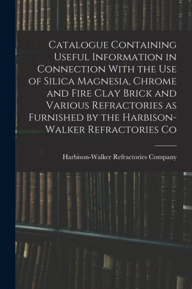Catalogue Containing Useful Information In Connection With The Use Of Silica Magnesia, Chrome And Fire Clay Brick And Various Refractories As Furnished By The Harbison-Walker Refractories Co