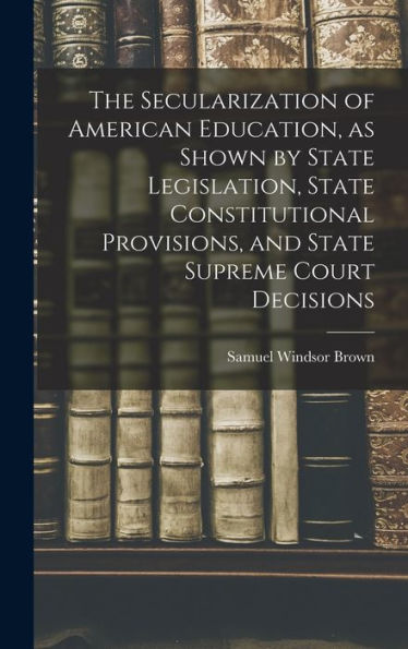 The Secularization Of American Education, As Shown By State Legislation, State Constitutional Provisions, And State Supreme Court Decisions