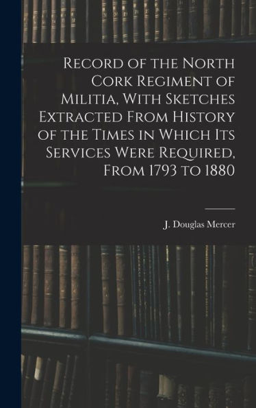 Record Of The North Cork Regiment Of Militia, With Sketches Extracted From History Of The Times In Which Its Services Were Required, From 1793 To 1880