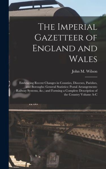 The Imperial Gazetteer Of England And Wales: Embracing Recent Changes In Counties, Dioceses, Parishes, And Boroughs: General Statistics: Postal ... Description Of The Country Volume A-C