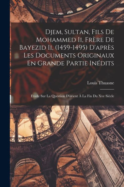Djem, Sultan, Fils De Mohammed Ii, Frère De Bayezid Ii, (1459-1495) D'Après Les Documents Originaux En Grande Partie Inédits: Etude Sur La Question D'Orient À La Fin Du Xve Siècle (French Edition)