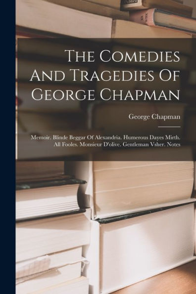 The Comedies And Tragedies Of George Chapman: Memoir. Blinde Beggar Of Alexandria. Humerous Dayes Mirth. All Fooles. Monsieur D'Olive. Gentleman Vsher. Notes
