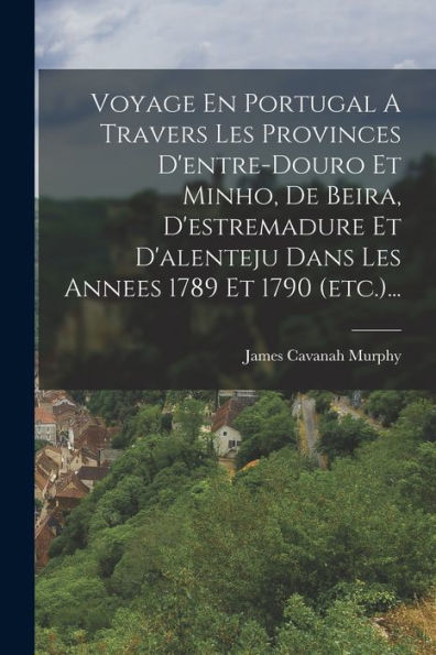 Voyage En Portugal A Travers Les Provinces D'Entre-Douro Et Minho, De Beira, D'Estremadure Et D'Alenteju Dans Les Annees 1789 Et 1790 (Etc.)... (French Edition)